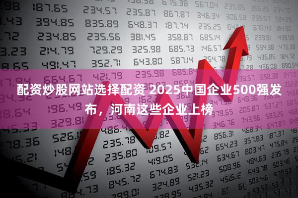 配资炒股网站选择配资 2025中国企业500强发布，河南这些企业上榜