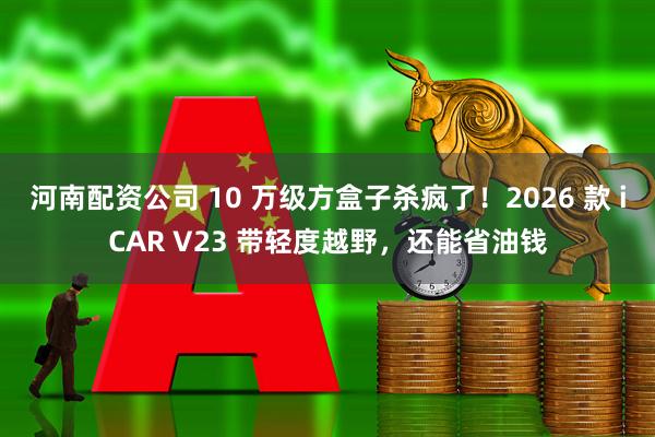 河南配资公司 10 万级方盒子杀疯了！2026 款 iCAR V23 带轻度越野，还能省油钱