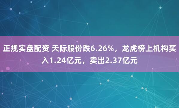 正规实盘配资 天际股份跌6.26%，龙虎榜上机构买入1.24亿元，卖出2.37亿元