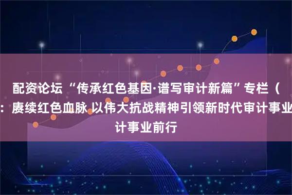 配资论坛 “传承红色基因·谱写审计新篇”专栏（四）：赓续红色血脉 以伟大抗战精神引领新时代审计事业前行