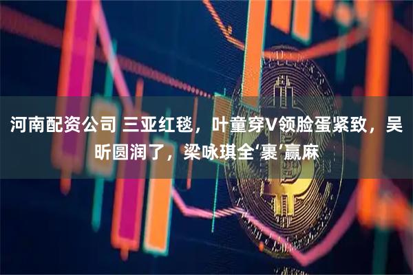 河南配资公司 三亚红毯，叶童穿V领脸蛋紧致，吴昕圆润了，梁咏琪全‘裹’赢麻