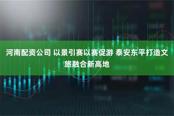 河南配资公司 以景引赛以赛促游 泰安东平打造文旅融合新高地