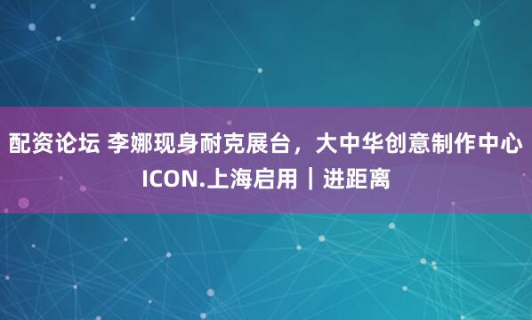 配资论坛 李娜现身耐克展台，大中华创意制作中心ICON.上海启用｜进距离