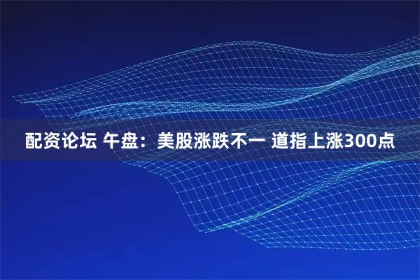 配资论坛 午盘：美股涨跌不一 道指上涨300点