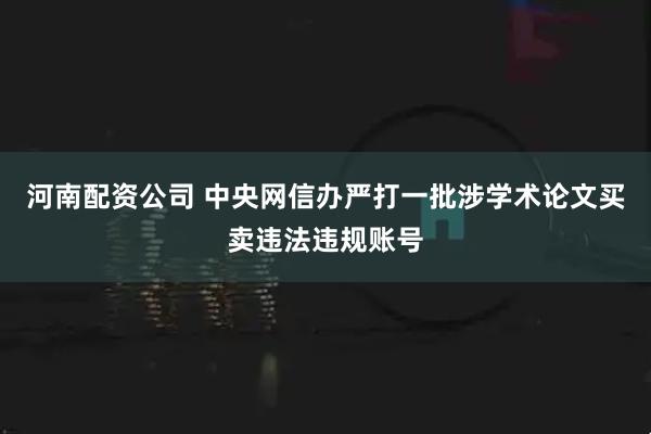 河南配资公司 中央网信办严打一批涉学术论文买卖违法违规账号