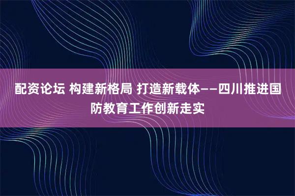 配资论坛 构建新格局 打造新载体——四川推进国防教育工作创新走实