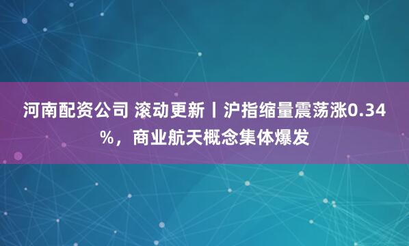 河南配资公司 滚动更新丨沪指缩量震荡涨0.34%，商业航天概念集体爆发