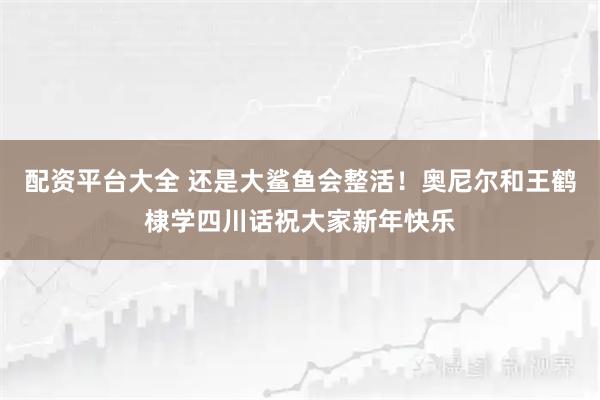 配资平台大全 还是大鲨鱼会整活！奥尼尔和王鹤棣学四川话祝大家新年快乐