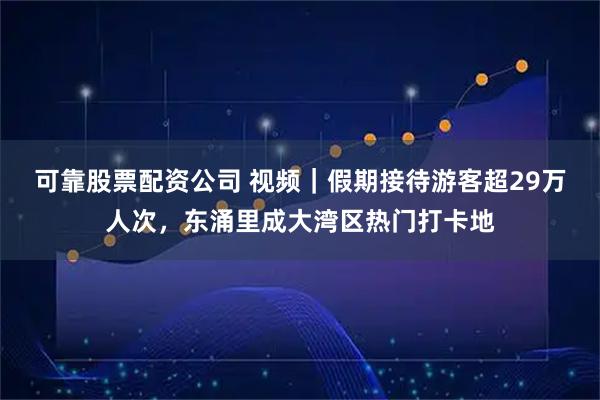 可靠股票配资公司 视频｜假期接待游客超29万人次，东涌里成大湾区热门打卡地