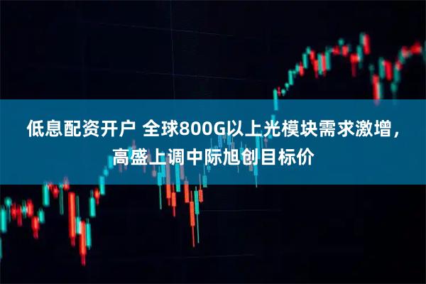 低息配资开户 全球800G以上光模块需求激增，高盛上调中际旭创目标价